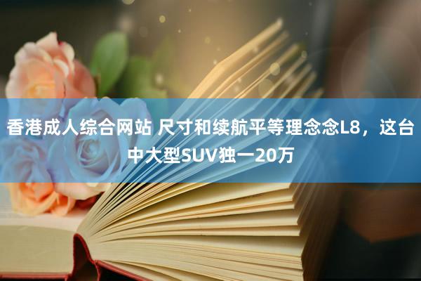 香港成人综合网站 尺寸和续航平等理念念L8，这台中大型SUV独一20万