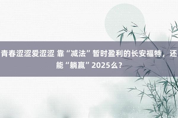 青春涩涩爱涩涩 靠“减法”暂时盈利的长安福特，还能“躺赢”2025么？