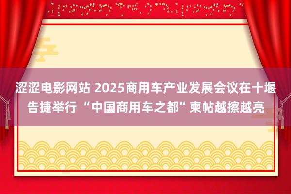 涩涩电影网站 2025商用车产业发展会议在十堰告捷举行 “中国商用车之都”柬帖越擦越亮