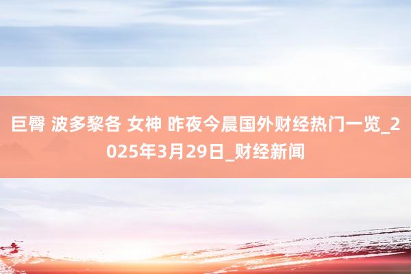 巨臀 波多黎各 女神 昨夜今晨国外财经热门一览_2025年3月29日_财经新闻