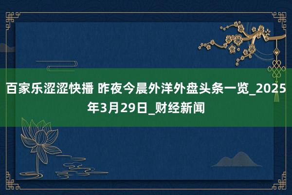 百家乐涩涩快播 昨夜今晨外洋外盘头条一览_2025年3月29日_财经新闻