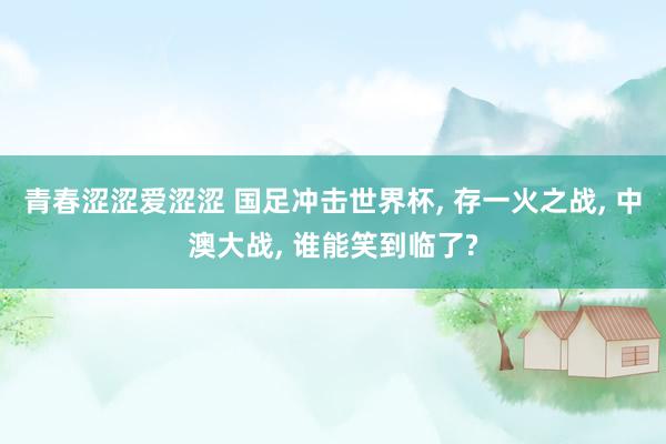 青春涩涩爱涩涩 国足冲击世界杯， 存一火之战， 中澳大战， 谁能笑到临了?
