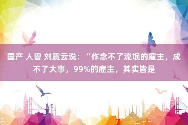 国产 人兽 刘震云说:“作念不了流氓的雇主,成不了大事,99%的雇主,其实皆是