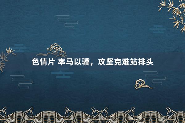 色情片 率马以骥，攻坚克难站排头
