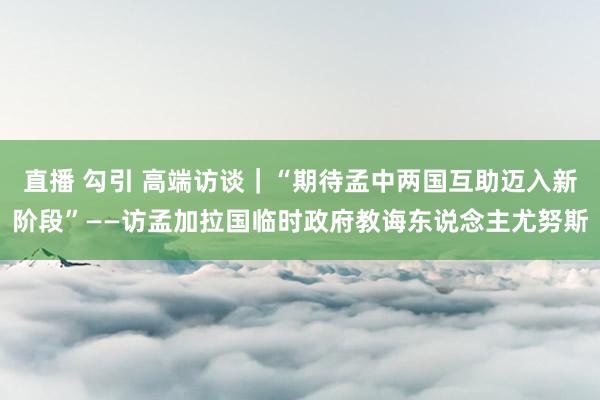 直播 勾引 高端访谈｜“期待孟中两国互助迈入新阶段”——访孟加拉国临时政府教诲东说念主尤努斯
