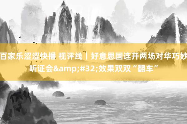 百家乐涩涩快播 视评线丨好意思国连开两场对华巧妙听证会&#32;效果双双“翻车”