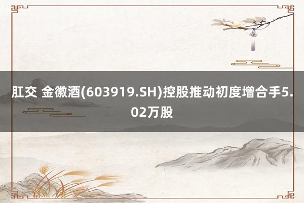 肛交 金徽酒(603919.SH)控股推动初度增合手5.02万股