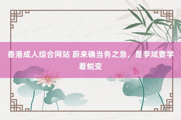 香港成人综合网站 蔚来确当务之急，是李斌要学着蜕变