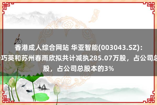 香港成人综合网站 华亚智能(003043.SZ)：公司激动陆巧英和苏州春雨欣拟共计减执285.07万股，占公司总股本的3%