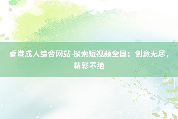 香港成人综合网站 探索短视频全国：创意无尽，精彩不绝