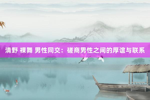 清野 裸舞 男性同交：磋商男性之间的厚谊与联系