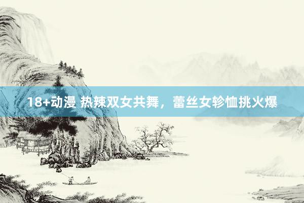 18+动漫 热辣双女共舞，蕾丝女轸恤挑火爆
