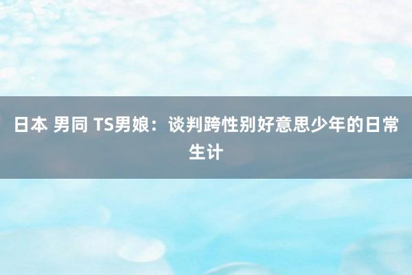 日本 男同 TS男娘：谈判跨性别好意思少年的日常生计