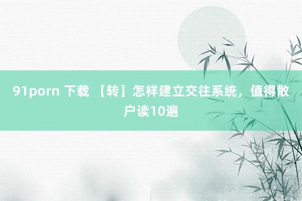 91porn 下载 【转】怎样建立交往系统，值得散户读10遍