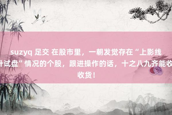 suzyq 足交 在股市里,一朝发觉存在“上影线拉升试盘”情况的个股,跟进操作的话,十之八九齐能收货!