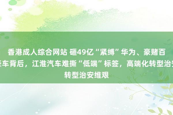 香港成人综合网站 砸49亿“紧缚”华为、豪赌百万级豪车背后，江淮汽车难撕“低端”标签，高端化转型治安维艰
