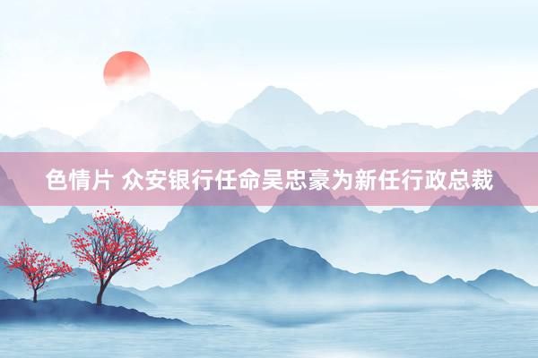 色情片 众安银行任命吴忠豪为新任行政总裁
