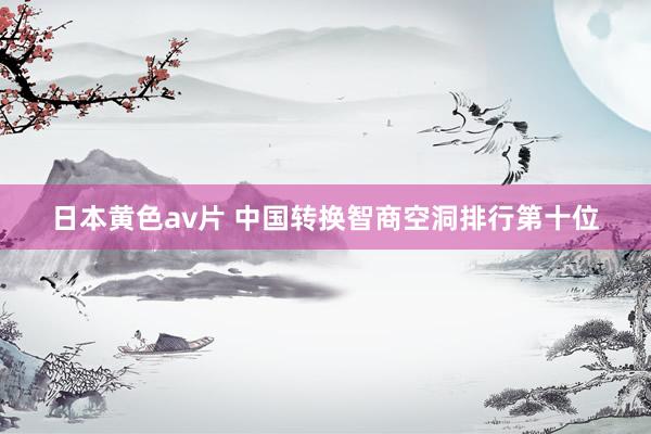 日本黄色av片 中国转换智商空洞排行第十位