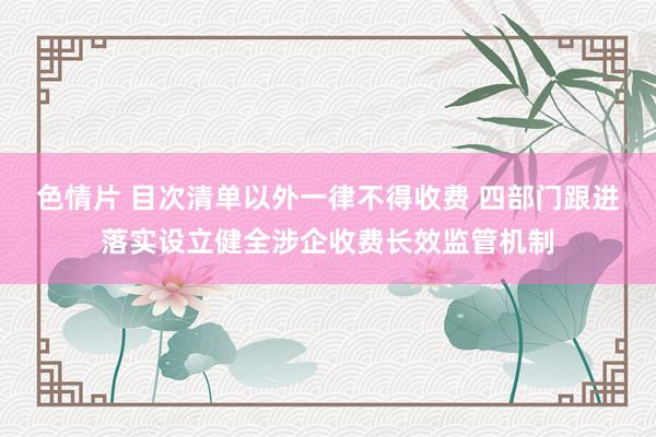 色情片 目次清单以外一律不得收费 四部门跟进落实设立健全涉企收费长效监管机制