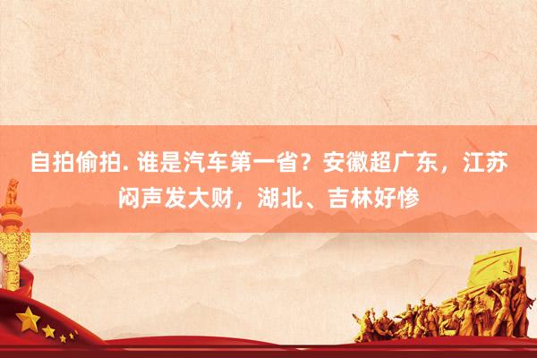 自拍偷拍. 谁是汽车第一省？安徽超广东，江苏闷声发大财，湖北、吉林好惨
