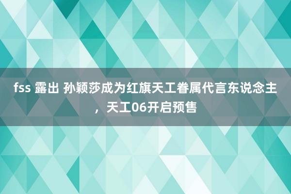 fss 露出 孙颖莎成为红旗天工眷属代言东说念主，天工06开启预售