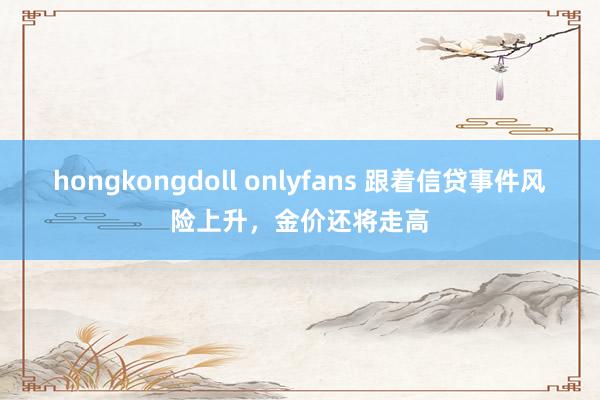 hongkongdoll onlyfans 跟着信贷事件风险上升，金价还将走高