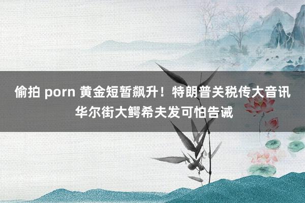 偷拍 porn 黄金短暂飙升！特朗普关税传大音讯 华尔街大鳄希夫发可怕告诫
