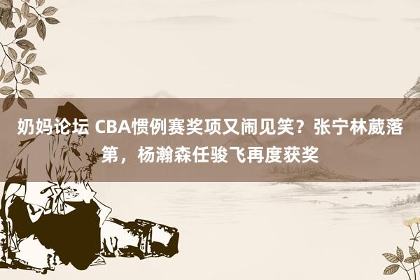 奶妈论坛 CBA惯例赛奖项又闹见笑？张宁林葳落第，杨瀚森任骏飞再度获奖