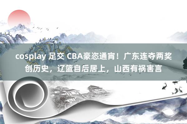 cosplay 足交 CBA豪恣通宵！广东连夺两奖创历史，辽篮自后居上，山西有祸害言