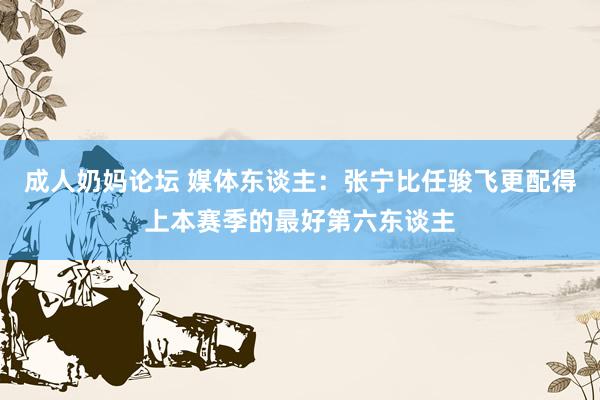 成人奶妈论坛 媒体东谈主：张宁比任骏飞更配得上本赛季的最好第六东谈主