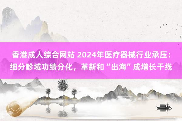 香港成人综合网站 2024年医疗器械行业承压：细分畛域功绩分化，革新和“出海”成增长干线