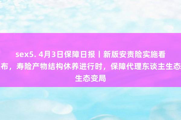 sex5. 4月3日保障日报丨新版安责险实施看法发布，寿险产物结构休养进行时，保障代理东谈主生态变局
