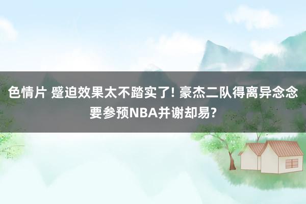 色情片 蹙迫效果太不踏实了! 豪杰二队得离异念念要参预NBA并谢却易?