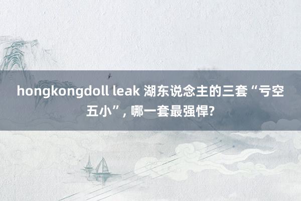 hongkongdoll leak 湖东说念主的三套“亏空五小”， 哪一套最强悍?