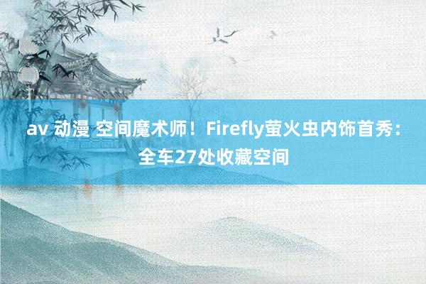 av 动漫 空间魔术师！Firefly萤火虫内饰首秀：全车27处收藏空间