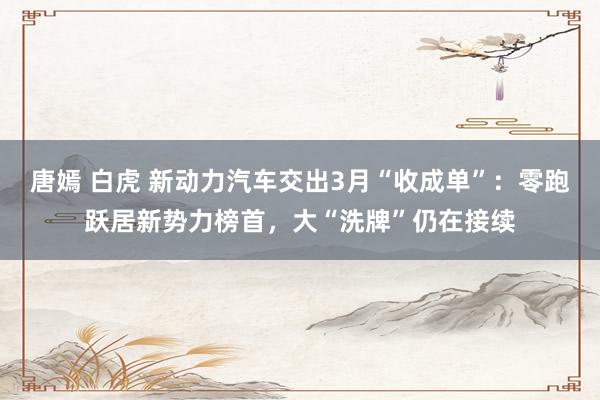 唐嫣 白虎 新动力汽车交出3月“收成单”：零跑跃居新势力榜首，大“洗牌”仍在接续