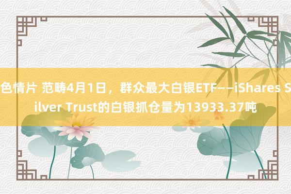 色情片 范畴4月1日，群众最大白银ETF——iShares Silver Trust的白银抓仓量为13933.37吨