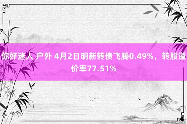 你好迷人 户外 4月2日明新转债飞腾0.49%，转股溢价率77.51%