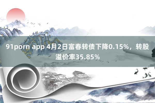 91porn app 4月2日富春转债下降0.15%，转股溢价率35.85%