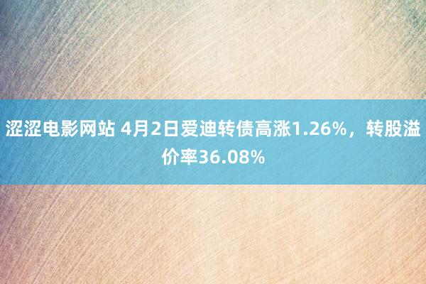 涩涩电影网站 4月2日爱迪转债高涨1.26%，转股溢价率36.08%