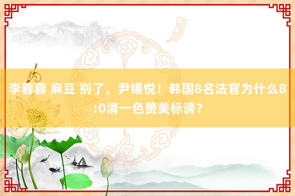 李蓉蓉 麻豆 别了，尹锡悦！韩国8名法官为什么8:0清一色赞美标谤？