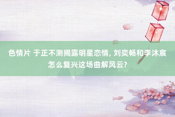 色情片 于正不测揭露明星恋情， 刘奕畅和李沐宸怎么复兴这场曲解风云?