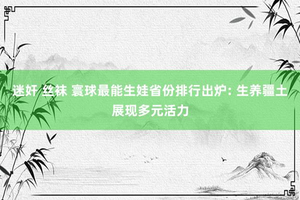 迷奸 丝袜 寰球最能生娃省份排行出炉: 生养疆土展现多元活力