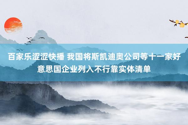 百家乐涩涩快播 我国将斯凯迪奥公司等十一家好意思国企业列入不行靠实体清单