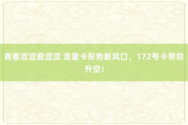 青春涩涩爱涩涩 流量卡形势新风口，172号卡带你升空！