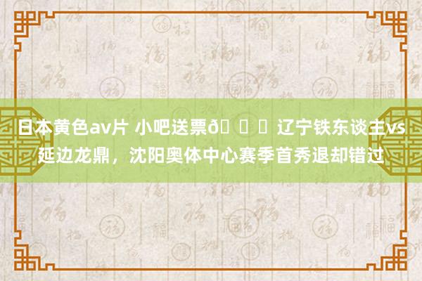日本黄色av片 小吧送票🎁辽宁铁东谈主vs延边龙鼎，沈阳奥体中心赛季首秀退却错过