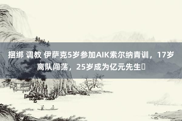 捆绑 调教 伊萨克5岁参加AIK索尔纳青训，17岁离队闯荡，25岁成为亿元先生✨