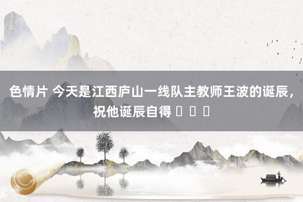色情片 今天是江西庐山一线队主教师王波的诞辰，祝他诞辰自得 ​​​
