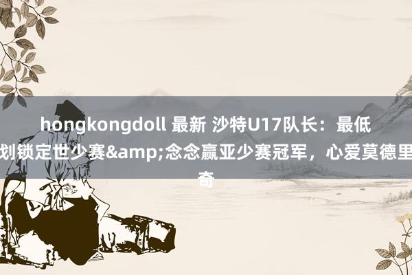 hongkongdoll 最新 沙特U17队长：最低谋划锁定世少赛&念念赢亚少赛冠军，心爱莫德里奇