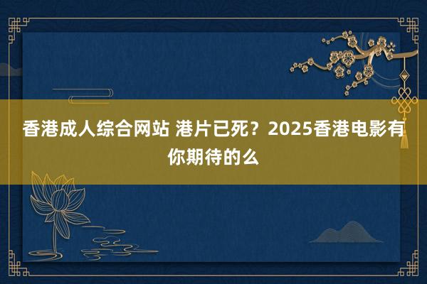 香港成人综合网站 港片已死？2025香港电影有你期待的么
